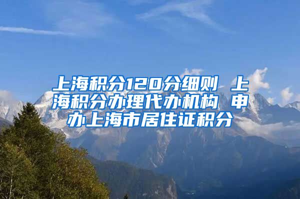 上海积分120分细则 上海积分办理代办机构 申办上海市居住证积分