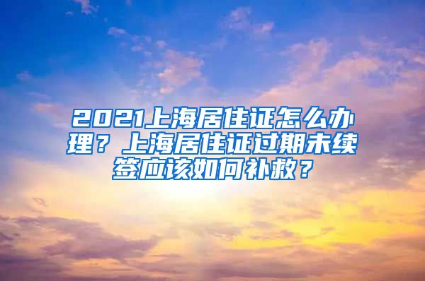 2021上海居住证怎么办理？上海居住证过期未续签应该如何补救？