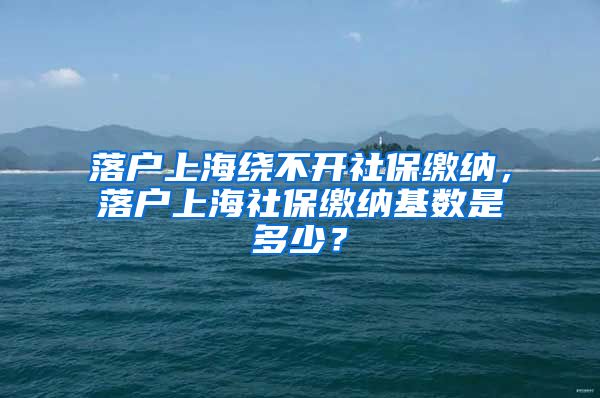 落户上海绕不开社保缴纳，落户上海社保缴纳基数是多少？