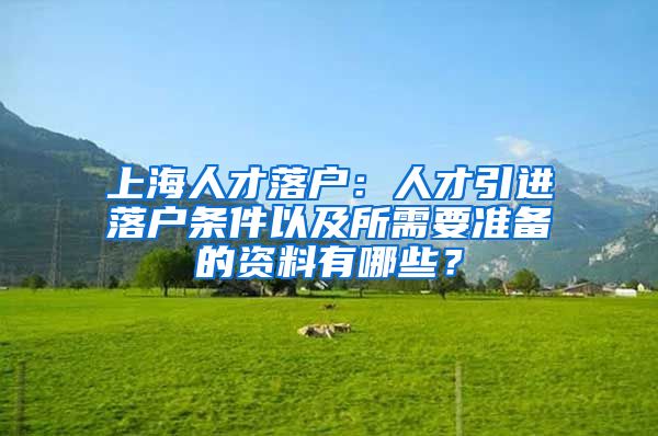 上海人才落户：人才引进落户条件以及所需要准备的资料有哪些？