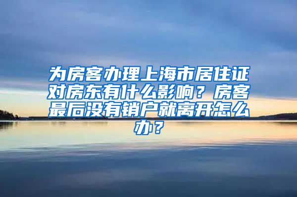 为房客办理上海市居住证对房东有什么影响？房客最后没有销户就离开怎么办？