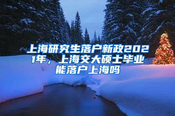 上海研究生落户新政2021年，上海交大硕士毕业能落户上海吗