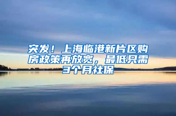 突发！上海临港新片区购房政策再放宽，最低只需3个月社保