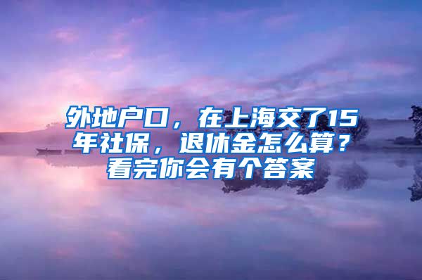 外地户口，在上海交了15年社保，退休金怎么算？看完你会有个答案