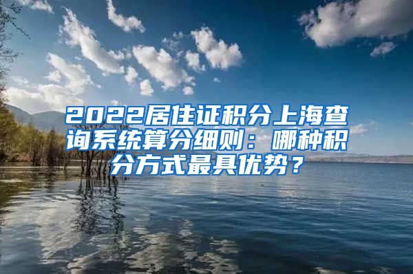 2022居住证积分上海查询系统算分细则：哪种积分方式最具优势？