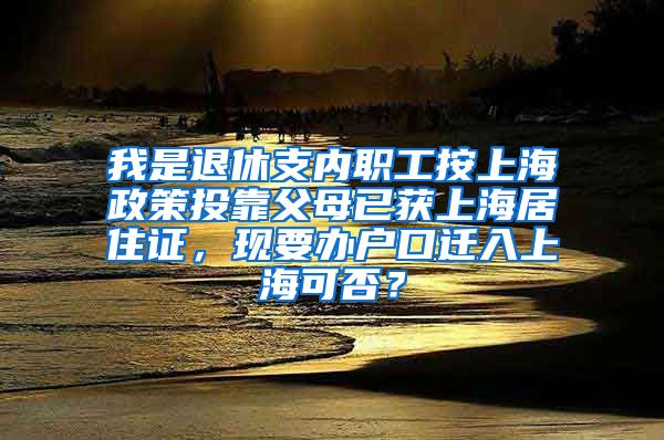 我是退休支内职工按上海政策投靠父母已获上海居住证，现要办户口迁入上海可否？