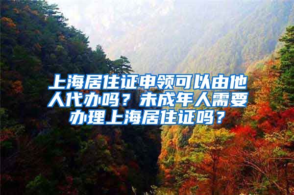 上海居住证申领可以由他人代办吗？未成年人需要办理上海居住证吗？