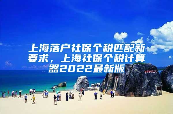 上海落户社保个税匹配新要求，上海社保个税计算器2022最新版