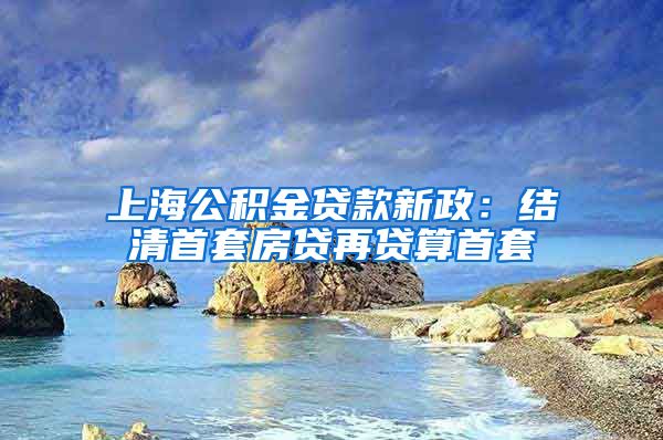 上海公积金贷款新政：结清首套房贷再贷算首套