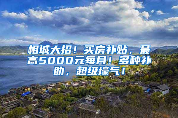 相城大招！买房补贴，最高5000元每月！多种补助，超级壕气！