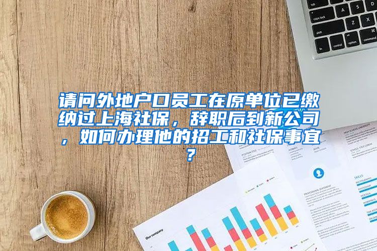 请问外地户口员工在原单位已缴纳过上海社保，辞职后到新公司，如何办理他的招工和社保事宜？