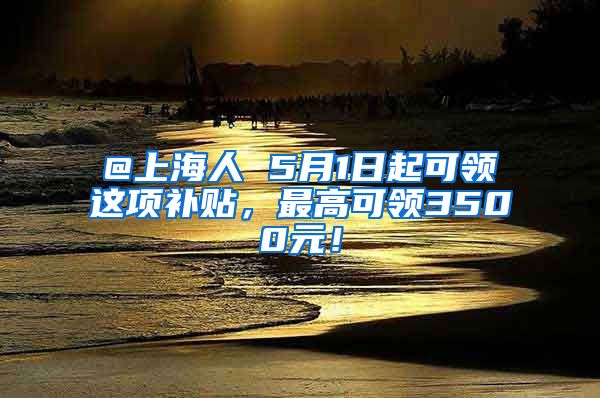 @上海人 5月1日起可领这项补贴，最高可领3500元！