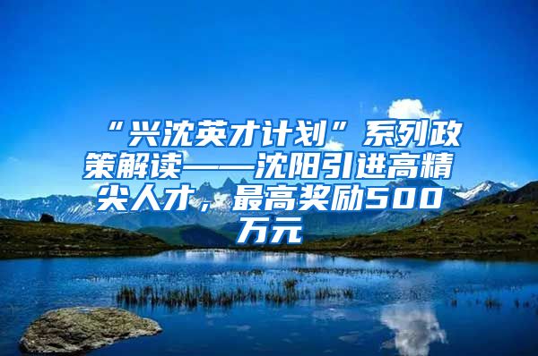 “兴沈英才计划”系列政策解读——沈阳引进高精尖人才，最高奖励500万元