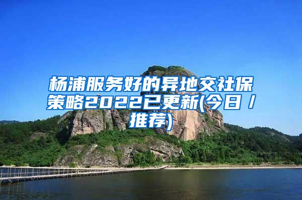 杨浦服务好的异地交社保策略2022已更新(今日／推荐)