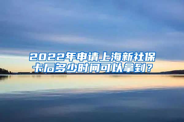 2022年申请上海新社保卡后多少时间可以拿到？