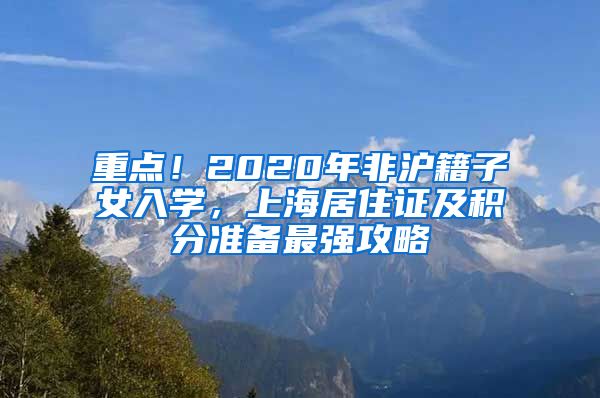 重点！2020年非沪籍子女入学，上海居住证及积分准备最强攻略