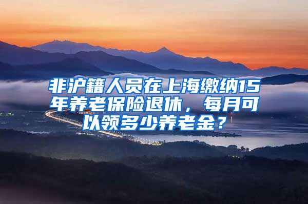 非沪籍人员在上海缴纳15年养老保险退休，每月可以领多少养老金？