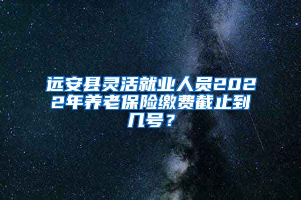 远安县灵活就业人员2022年养老保险缴费截止到几号？