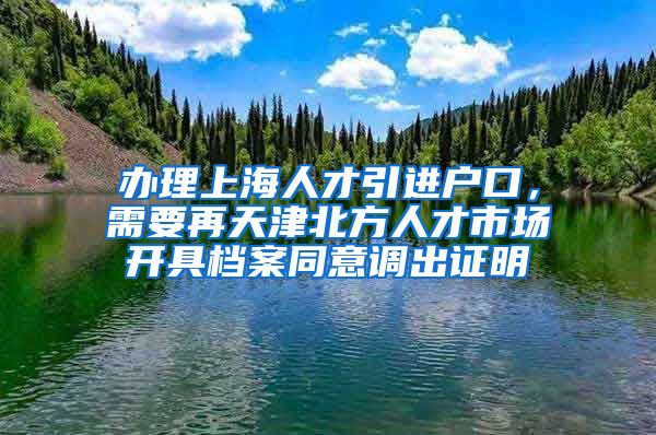 办理上海人才引进户口，需要再天津北方人才市场开具档案同意调出证明