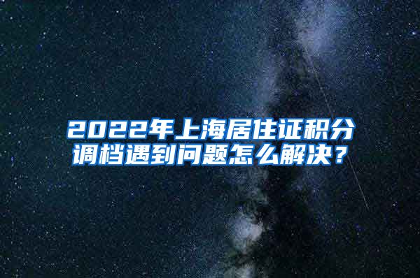 2022年上海居住证积分调档遇到问题怎么解决？
