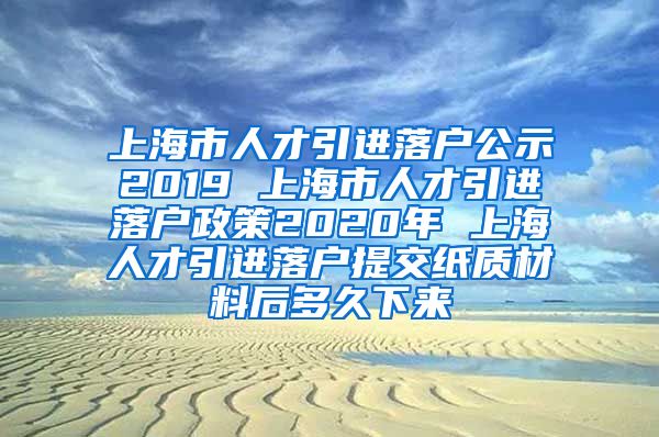 上海市人才引进落户公示2019 上海市人才引进落户政策2020年 上海人才引进落户提交纸质材料后多久下来