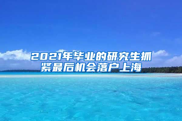 2021年毕业的研究生抓紧最后机会落户上海