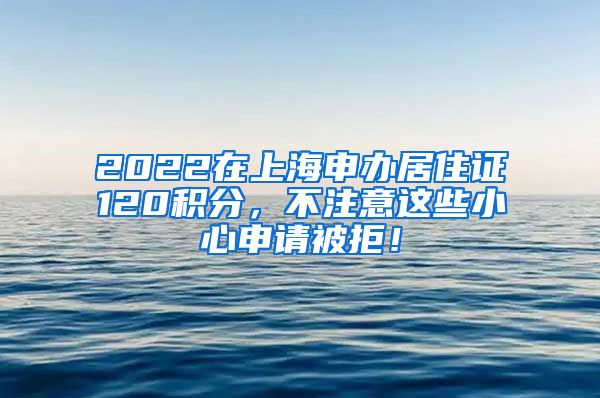 2022在上海申办居住证120积分，不注意这些小心申请被拒！