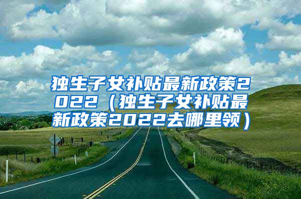 独生子女补贴最新政策2022（独生子女补贴最新政策2022去哪里领）