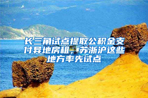 长三角试点提取公积金支付异地房租，苏浙沪这些地方率先试点