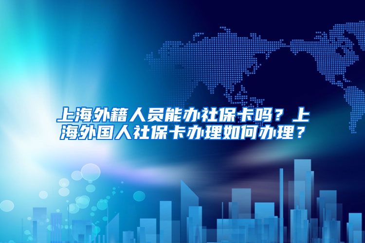 上海外籍人员能办社保卡吗？上海外国人社保卡办理如何办理？