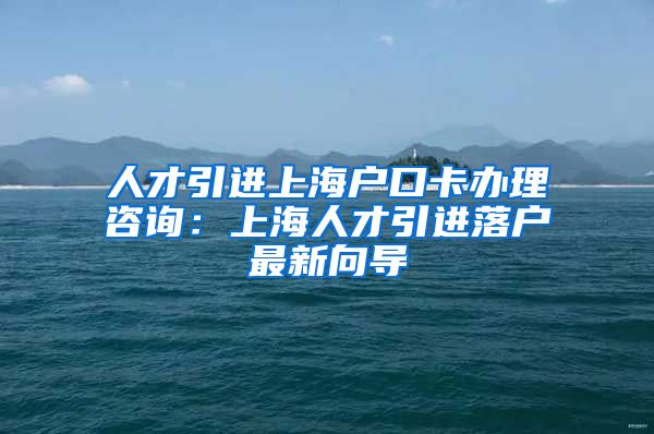 人才引进上海户口卡办理咨询：上海人才引进落户最新向导