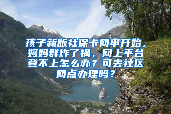 孩子新版社保卡网申开始，妈妈群炸了锅，网上平台登不上怎么办？可去社区网点办理吗？