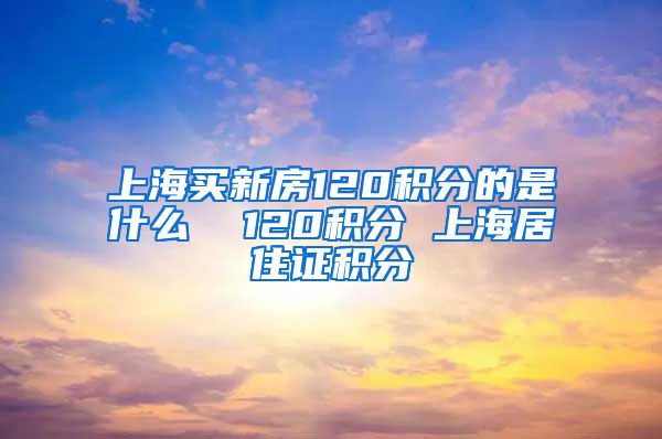 上海买新房120积分的是什么  120积分 上海居住证积分