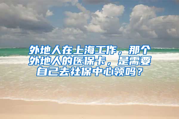 外地人在上海工作，那个外地人的医保卡，是需要自己去社保中心领吗？