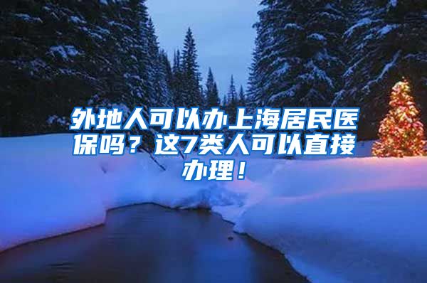 外地人可以办上海居民医保吗？这7类人可以直接办理！