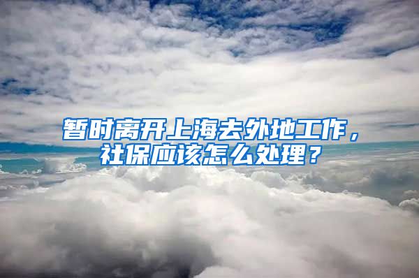 暂时离开上海去外地工作，社保应该怎么处理？