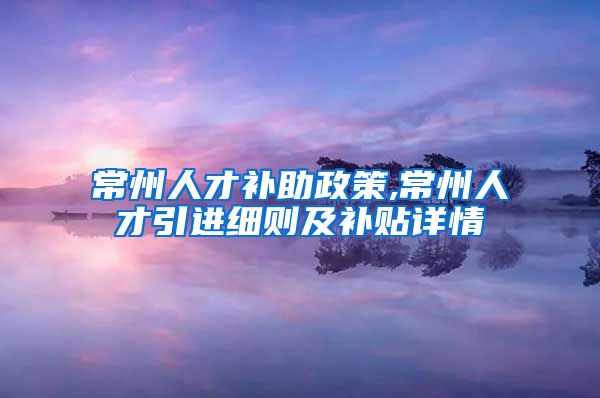 常州人才补助政策,常州人才引进细则及补贴详情