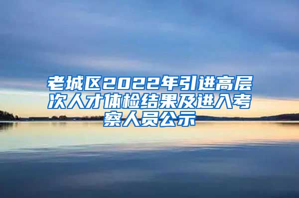 老城区2022年引进高层次人才体检结果及进入考察人员公示