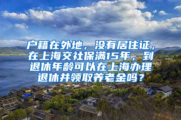 户籍在外地，没有居住证，在上海交社保满15年，到退休年龄可以在上海办理退休并领取养老金吗？