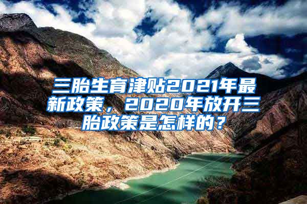 三胎生育津贴2021年最新政策，2020年放开三胎政策是怎样的？