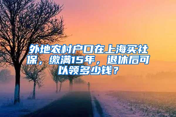外地农村户口在上海买社保，缴满15年，退休后可以领多少钱？