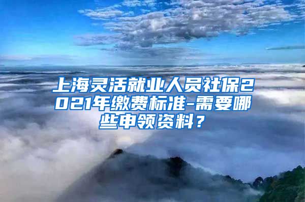 上海灵活就业人员社保2021年缴费标准-需要哪些申领资料？