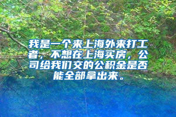 我是一个来上海外来打工者，不想在上海买房，公司给我们交的公积金是否能全部拿出来。