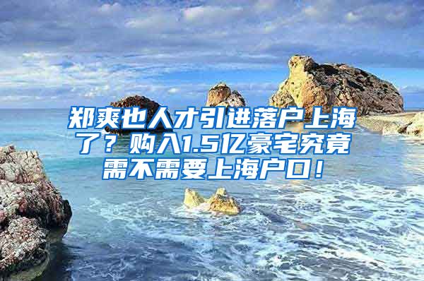 郑爽也人才引进落户上海了？购入1.5亿豪宅究竟需不需要上海户口！