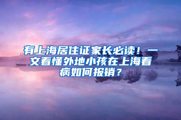 有上海居住证家长必读！一文看懂外地小孩在上海看病如何报销？