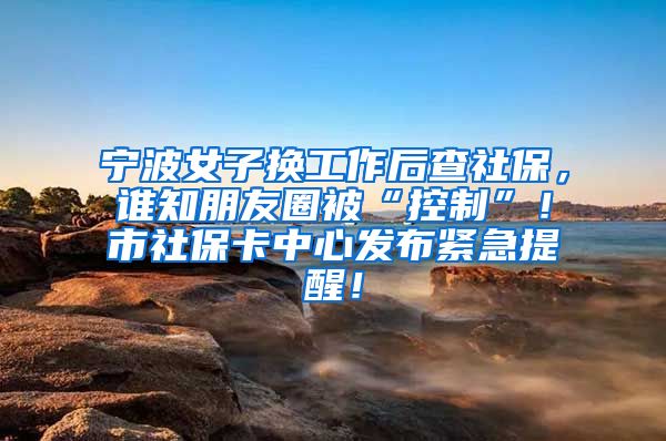 宁波女子换工作后查社保，谁知朋友圈被“控制”！市社保卡中心发布紧急提醒！