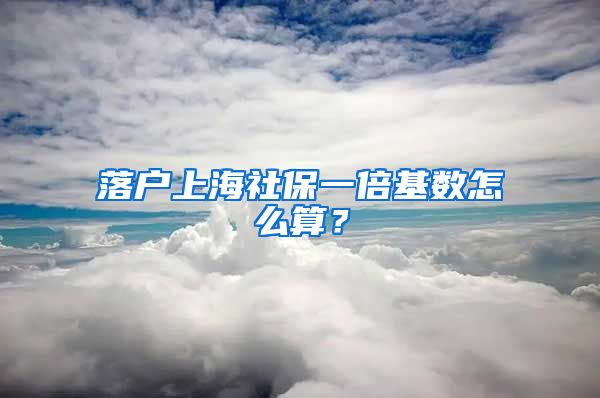 落户上海社保一倍基数怎么算？