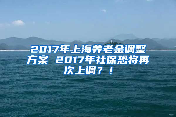 2017年上海养老金调整方案 2017年社保恐将再次上调？！