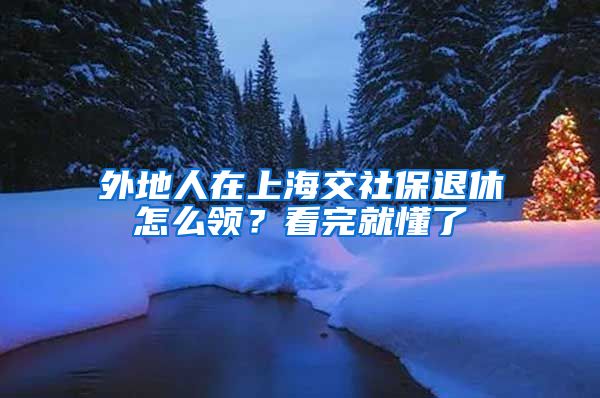 外地人在上海交社保退休怎么领？看完就懂了