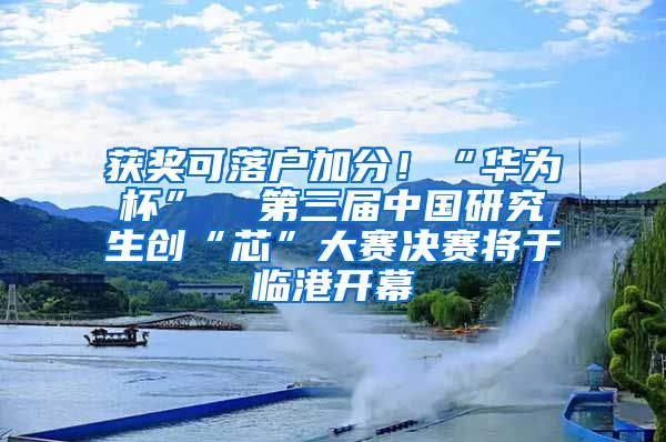 获奖可落户加分！“华为杯”  第三届中国研究生创“芯”大赛决赛将于临港开幕